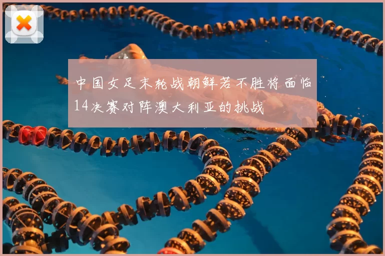 中国女足末轮战朝鲜若不胜将面临14决赛对阵澳大利亚的挑战
