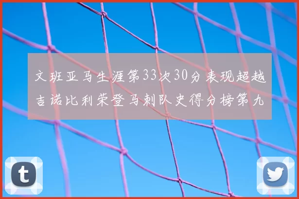 文班亚马生涯第33次30分表现超越吉诺比利荣登马刺队史得分榜第九位