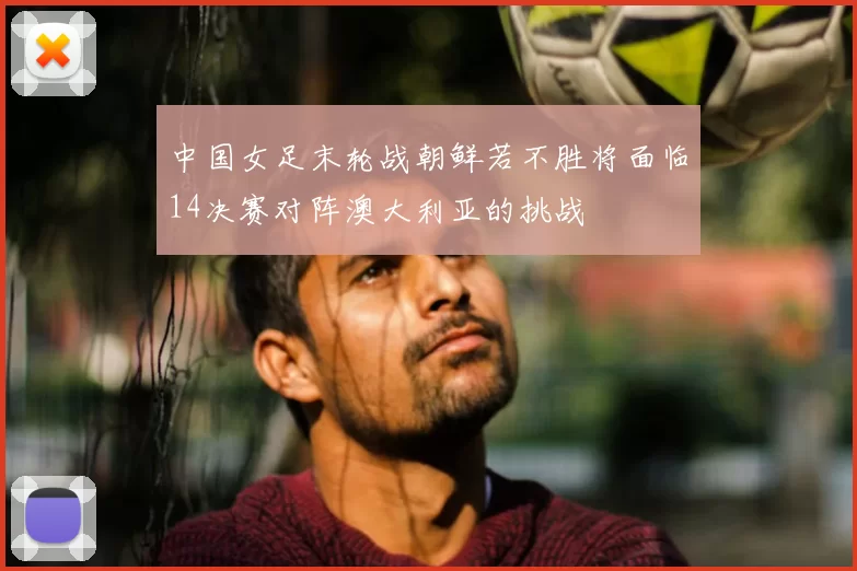 中国女足末轮战朝鲜若不胜将面临14决赛对阵澳大利亚的挑战
