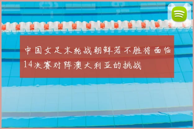 中国女足末轮战朝鲜若不胜将面临14决赛对阵澳大利亚的挑战
